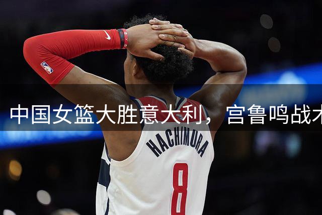 中国女篮大胜意大利，宫鲁鸣战术调整成效显著